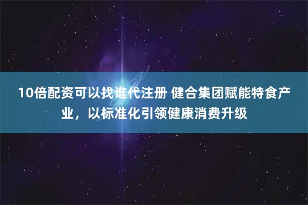 10倍配资可以找谁代注册 健合集团赋能特食产业，以标准化引领健康消费升级