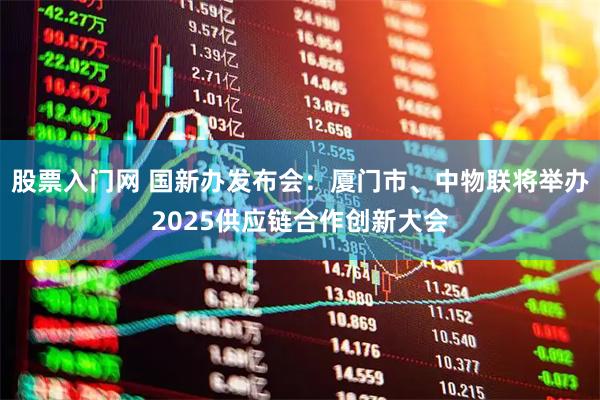 股票入门网 国新办发布会：厦门市、中物联将举办2025供应链合作创新大会