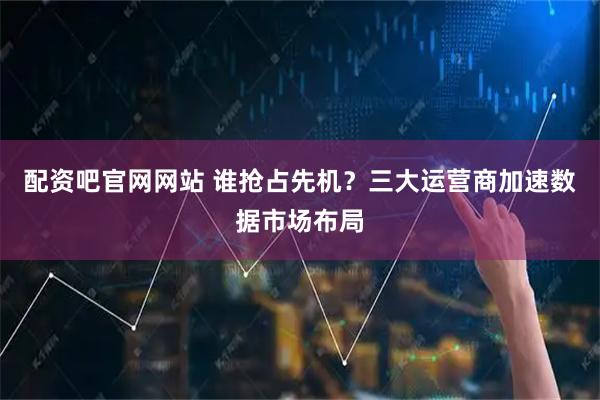 配资吧官网网站 谁抢占先机？三大运营商加速数据市场布局