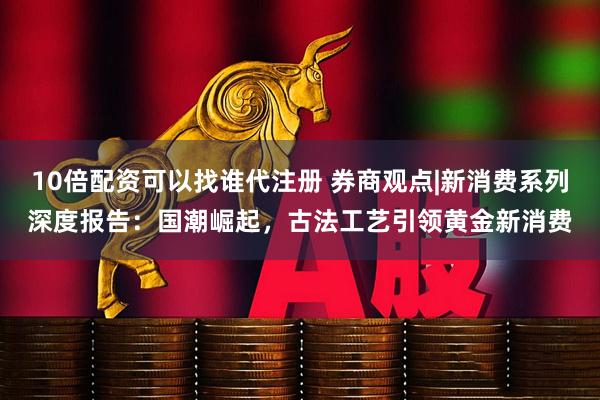 10倍配资可以找谁代注册 券商观点|新消费系列深度报告：国潮崛起，古法工艺引领黄金新消费