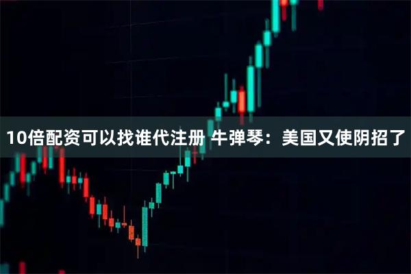 10倍配资可以找谁代注册 牛弹琴：美国又使阴招了
