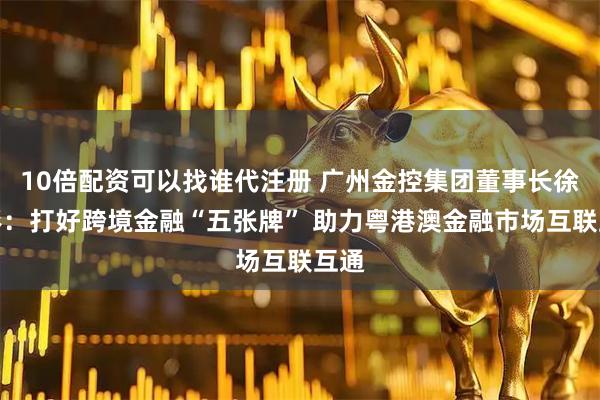 10倍配资可以找谁代注册 广州金控集团董事长徐秀彬：打好跨境金融“五张牌” 助力粤港澳金融市场互联互通