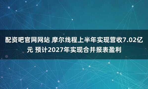 配资吧官网网站 摩尔线程上半年实现营收7.02亿元 预计2027年实现合并报表盈利