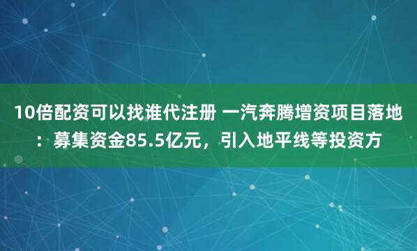 10倍配资可以找谁代注册 一汽奔腾增资项目落地：募集资金85.5亿元，引入地平线等投资方
