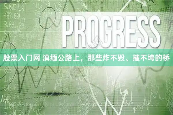 股票入门网 滇缅公路上，那些炸不毁、摧不垮的桥