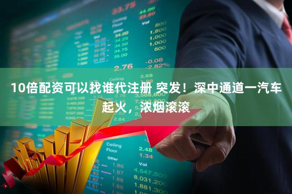 10倍配资可以找谁代注册 突发！深中通道一汽车起火，浓烟滚滚