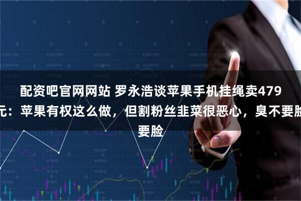配资吧官网网站 罗永浩谈苹果手机挂绳卖479元：苹果有权这么做，但割粉丝韭菜很恶心，臭不要脸