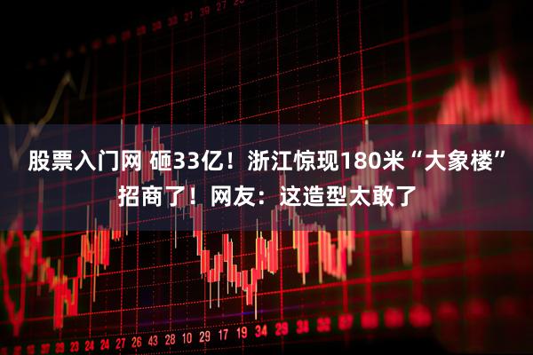 股票入门网 砸33亿！浙江惊现180米“大象楼”招商了！网友：这造型太敢了
