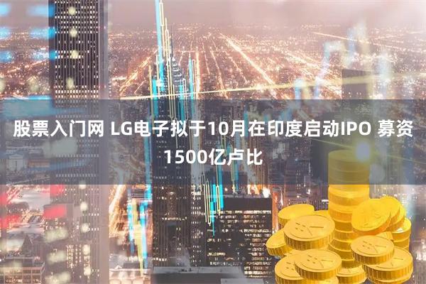 股票入门网 LG电子拟于10月在印度启动IPO 募资1500亿卢比