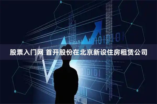 股票入门网 首开股份在北京新设住房租赁公司