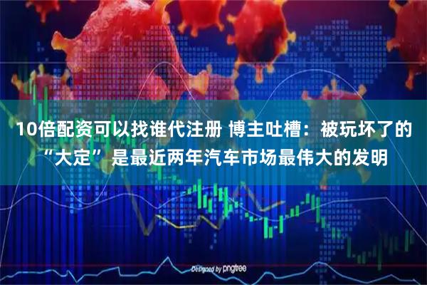 10倍配资可以找谁代注册 博主吐槽：被玩坏了的“大定” 是最近两年汽车市场最伟大的发明