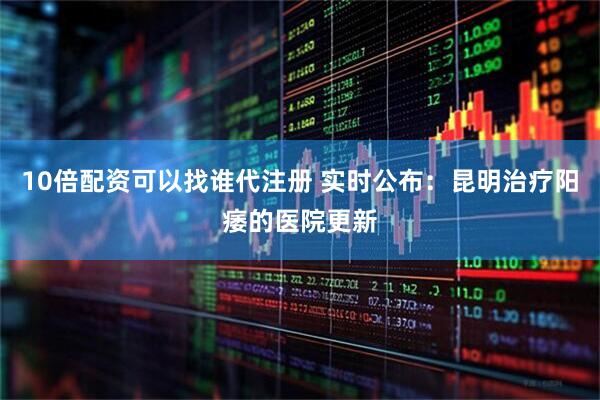 10倍配资可以找谁代注册 实时公布：昆明治疗阳痿的医院更新